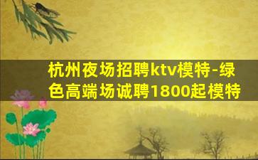 杭州夜场招聘ktv模特-绿色高端场诚聘1800起模特